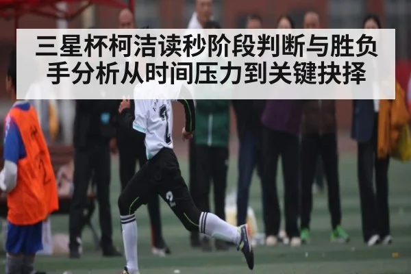 三星杯柯洁读秒阶段判断与胜负手分析从时间压力到关键抉择