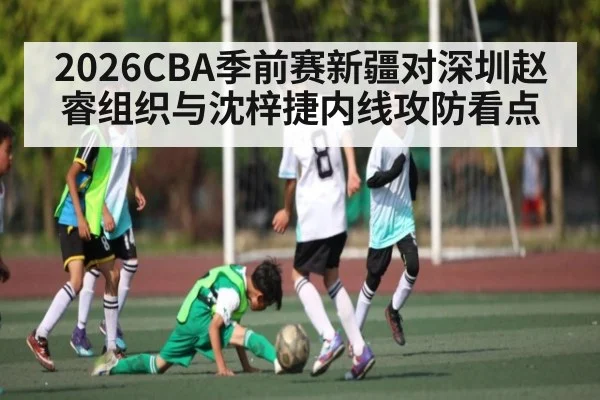 2026CBA季前赛新疆对深圳赵睿组织与沈梓捷内线攻防看点